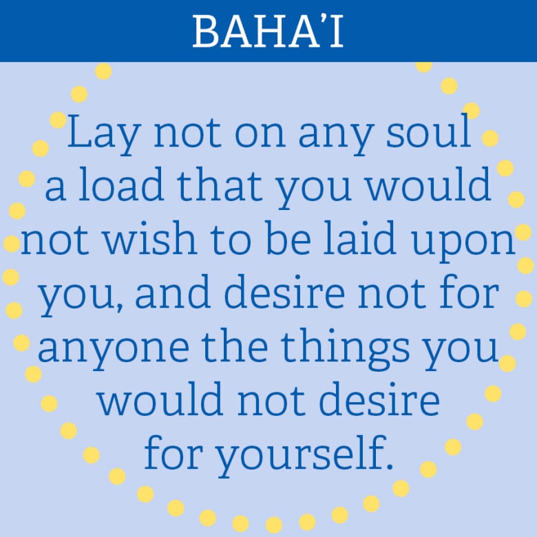 BAHA’I: “Lay not on any soul a load that you would not wish to be laid upon you, and desire not for anyone the things you would not desire for yourself.”